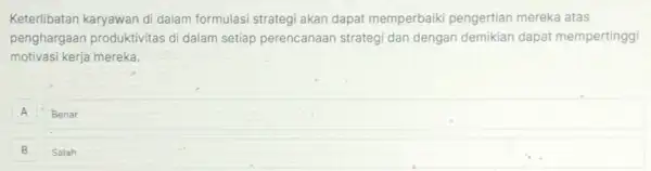 Keterlibatan karyawan di dalam formulasi strategi akan dapat memperbaiki pengertian mereka atas
penghargaan produktivitas di dalam setiap perencanaan strategi dan dengan demikian dapat mempertinggi
motivasi kerja mereka.
A Benar
B Salah