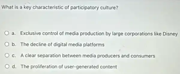 What is a key characteristic of participatory culture?
a. Exclusive control of media production by large corporations like Disney
b. The decline of digital media platforms
c. A clear separation between media producers and consumers
d. The proliferation of user-generated content