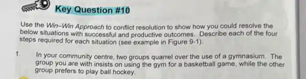 Key Question #10
Use the Win-Win Approach to conflict resolution to show how you could resolve the
below situations with successful and productive outcomes. Describe each of the four
steps required for each situation (see example in Figure 9-1).
1.
In your community centre two groups quarrel over the use of a gymnasium.The
group you are with insists on using the gym for a basketbal game, while the other
group prefers to play ball hockey.