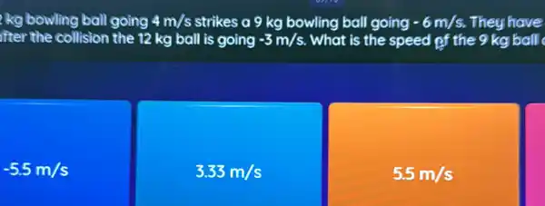 kg bowling ball going 4m/s strikes a 9 kg bowling ball going -6m/s They have
ifter the collision the 12 kg ball is going -3m/s What is the speed pf the 9 kg ball
-5.5m/s
3.33m/s
5.5m/s