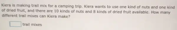 Kiera is making trail mix for a camping trip. Kiera wants to use one kind of nuts and one kind
of dried fruit, and there are 10 kinds of nuts and 8 kinds of dried fruit available. How many
different trail mixes can Kiera make?
square  trail mixes