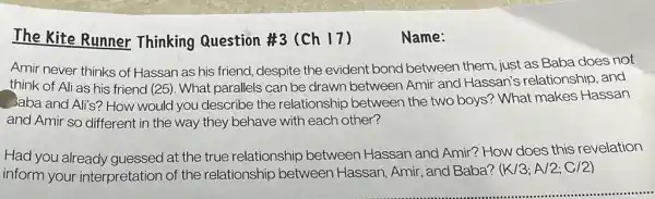 The Kite Runner Thinking Question #3 (Ch 17)
Name:
Amir never thinks of Hassan as his friend despite the evident bond between them just as Baba does not
think of Ali as his friend (25). What parallels can be drawn between Amir and Hassan's relationship and
Jaba and Ali's? How would you describe the relationship between the two boys? What makes Hassan
and Amir so different in the way they behave with each other?
Had you already guessed at the true relationship between Hassan and Amir? How does this revelation
inform your interpretation of the relationship between Hassan, Amir, and Baba?
(K/3;A/2;C/2)