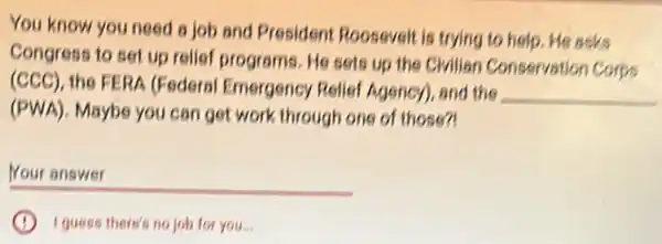 You know you need a job and President Roosevelt is trying to help. He asks
Congress to set up relief programs. He sets up the Civilian Conservation Corps
(CCC), the FERA (Federal Emergency Relief Agency), and the
__
(PWA). Maybe you can get work through one of those?!
__
I guess there's no job for you.