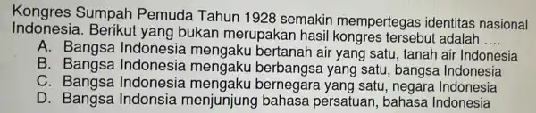 Kongres Sumpah Pemuda Tahun 1928 semakin mempertegas identitas nasional
Indonesia.Berikut yang bukan merupakai hasil kongres tersebut adalah
__
A. Bangsa Indonesia mengaku bertanah air yang satu, tanah air Indonesia
B. Bangsa Indonesia mengaku berbangsa yang satu, bangsa Indonesia
C . Bangsa Indonesia mengaku bernegara yang satu, negare Indonesia
D. Bangsa Indonsia menjunjung bahasa persatuan, bahasa Indonesia