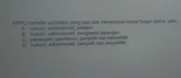 KPPU memiliki yurisdiksi yang luas dan mempunyai empat fungsi utama, yaitu __
A. hukum administratif , pelapor
B hukum,administratif,pengawas lapangan
C. penengah pembantu , penyidik dan penyelidik
D hukum,administratif,penyidik dan penyelidik