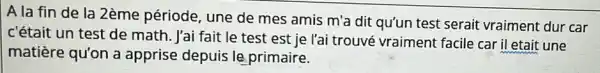 A la fin de la 2ème période une de mes amis m'a dit qu'un test serait vraiment dur car
c'était un test de math. l'ai fait le test est je l'ai trouvé vraiment facile car il etait une
matière qu'on a apprise depuis le primaire.