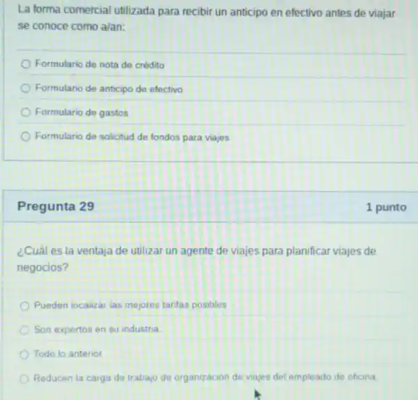 La forma comercial utilizada para recibir un anticipo en efectivo antes de viajar
se conoce como a/an:
Formulario de nota de crédito
Formulario de anticipo de efectivo
Formulario de gastos
Formulario de solicitud de fondos para viajes
Pregunta 29
¿Cuál es la ventaja de utilizar un agente de viajes para planificar viajes de
negocios?
Pueden localizar las mejores tarifas posibles
Son expertos en su industria.
Todo lo anterior
Reducen la carga de trabajo de organizacior de viajes del empleado de oficina
1 punto