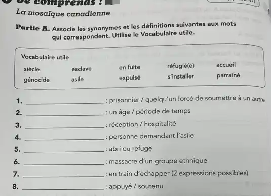 La mosaique canadienne
Partie A. Associe les synonymes et les définitions suivantes aux mots
qui correspondent. Utilise le Vocabulaire utile.
siècle	esclave	en fuite	réfugié(e)	accueil
génocide	asile	expulsé	s'installer	parrainé
1. __ : prisonnier/quelqu'un forcé de soumettre à un autre
2. __ : un âge / période de temps
3. __ : réception / hospitalité
4. __ : personne demandant l'asile
5. __ : abri ou refuge
6. __ : massacre d'un groupe ethnique
7. __ : en train d'échapper (2 expressions possibles)
8. __ : appuyé / soutenu