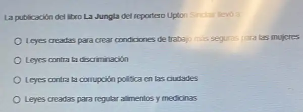 La publicación del libro La Jungla del reportero Upton Sindair lievo a:
Leyes creadas para crear condiciones de trabajo más seguras para las mujeres
Leyes contra la discriminación
Leyes contra la corrupción politica en las ciudades
Leyes creadas para regular alimentos y medicinas