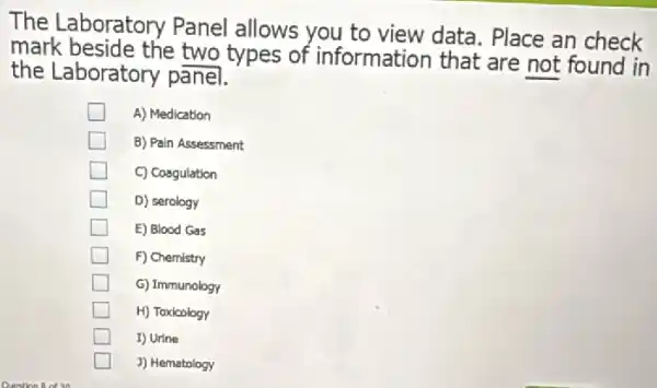 The Laboratory Panel allows you to view data. Place an check
mark beside the two types of information that are not found in
the Laboratory panel.
A) Medication
B) Pain Assessment
C) Coagulation
D) serology
E) Blood Gas
F) Chemistry
G) Immunology
H) Toxicology
I) Urine
J) Hematology