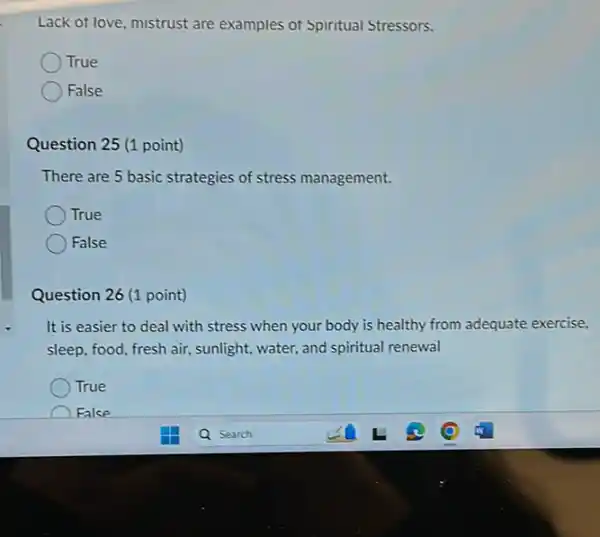 Lack of love, mistrust are examples of Spiritual Stressors.
True
False
Question 25 (1 point)
There are 5 basic strategies of stress management.
True
False
Question 26 (1 point)
It is easier to deal with stress when your body is healthy from adequate exercise.
sleep, food, fresh air,sunlight, water, and spiritual renewal
True
False