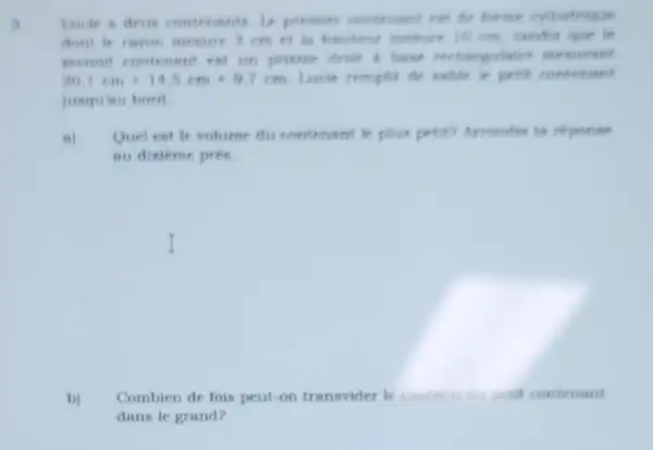 lacke a deun contenants is premier conterant est
dont le ruyon mesure 3cm et is hauteut mesure 10 em
second contenant est on prieme dront a house
20,1cmtimes 14,5cmtimes 9,7cm Lacie remplit de sable
jusquinu bord
n) Quel est le volume du contenant le plus petit? Arrondis to reponse
au dixieme prés.
b) Combien de fois peut on transvider le contenu du petit contenant
dans le grand?