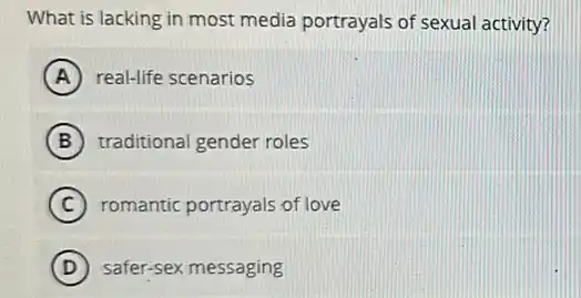 What is lacking in most media portrayals of sexual activity?
A real-life scenarios
B traditional gender roles
C romantic portrayals of love
D safer-sex messaging