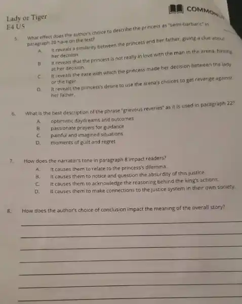 Lady or Tiger
E4 U5
5.
What effect does the author's choice to describe the princess as "semi-barbaric" in
paragraph 20 have on the text?
A
It reveals a similarity between the princess and her father, giving a clue about
her decision.
B
It reveals that the princess is not really in love with the man in the arena hinting
at her decision.
C.
It reveals the ease with which the princess made her decision between the lady
or the tiger.
D.
It reveals the princess's desire to use the arena's choices to get revenge against
her father.
6.
What is the best description of th e phrase "grievous reveries" as it is used in paragraph 22?
A. optimistic daydream and outcomes
B. passionate prayers for guidance
C. painful and imagined situations
D. moments of guilt and regret
7. How does the narrator's tone in paragraph 8 impact readers?
A. It causes them to relate to the princess's dilemma.
B.
It causes them to notice and question the absurdity of this justice.
C. It causes them to acknowledge the reasoning behind the king's actions.
D. It causes them to make connections to the justice system in their own society.
8. How does the author's choice of conclusion impact the meaning of the overall story?
__
