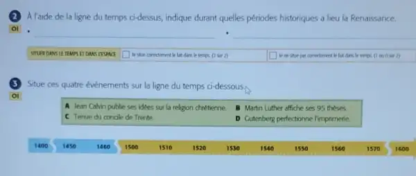 A l'aide de la ligne du temps ci-dessus,indique durant quelles périodes historiques a lieu la Renaissance.
__
__
SITUER DANS LE TEMPS ET DANS L'ESPACE square  Je situe corredement le fait dans le temps (2 sur 2)	le ne situe pas correctement le fait dans lo temps. (1 ou 0 sur 2)
Situe ces quatre événements sur la ligne du temps ci-dessous.
OI
A Jean Calvin publie ses idées sur la religion chrétienne.
B Martin Luther affiche ses 95 theses.
C Tenue du concile de Trente.
D Gutenberg perfectionne l'imprimerie.