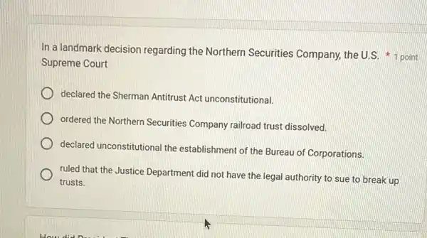 In a landmark decision regarding the Northern Securities Company, the U.S. 1 point
Supreme Court
declared the Sherman Antitrust Act unconstitutional.
ordered the Northern Securities Company railroad trust dissolved.
declared unconstitutional the establishment of the Bureau of Corporations.
ruled that the Justice Department did not have the legal authority to sue to break up
trusts.