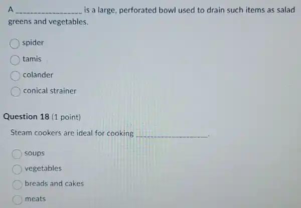 A __ is a large perforated bowl used to drain such items as salad
greens and vegetables.
spider
tamis
colander
conical strainer
Question 18 (1 point)
Steam cookers are ideal for cooking __
soups
vegetables
breads and cakes
meats