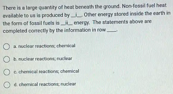 There is a large quantity of heat beneath the ground. Non-fossil fuel heat
available to us is produced by __ Other energy stored inside the earth in
the form of fossil fuels is __ ii __ energy. The statements above are
completed correctly by the information in row __
a. nuclear reactions; chemical
b. nuclear reactions; nuclear
c. chemical reactions; chemical
d. chemical reactions; nuclear