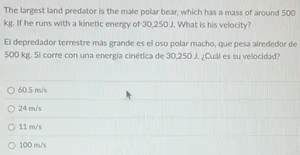 The largest land predator is the male polar bear, which has a mass of around 500
kg. If he runs with a kinetic energy of:30,250 J. What is his velocity?
El depredador terrestre más grande es el oso polar macho, que pesa alrededor de
500 kg. Si corre con una energía cinética de 30,250 J. ¿Cuál es su velocidad?
60.5m/s
24m/s
11m/s
100m/s