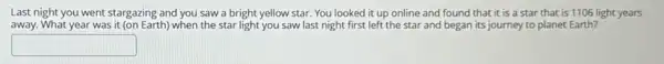 Last night you went stargazing and you saw a bright yellow star.You looked it up online and found that it is a star that is 1106 light years
away. What year was it (on Earth) when the star light you saw last night first left the star and began its journey to planet Earth?
square