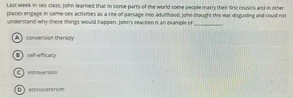 Last week in sex class, John learned that in some parts of the world some people marry their first cousins and in other
places engage in same -sex activities as a rite of passage into adulthood. John thought this was disgusting and could not
understand why these things would happen. John's reaction is an example of __
A conversion therapy
B self-efficacy
C introversion
D ethnocentrism