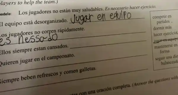 layers to help the team.)
odelo: Los jugadores no están muy saludables. Es necesario hacer ejercicio.
El equipo está desorganizado. __
Los jugadores no corren rápidamente.
__
illos siempre estan cansados. __
Quieren jugar en el campeonato.
__
__
competir en
partidos .
dormir más
hacer ejercicia
jugger oquip
mantenerse en
forma
seguir una die
balancead
comen galletas
tae con
n una oración completa (Answer the questions with