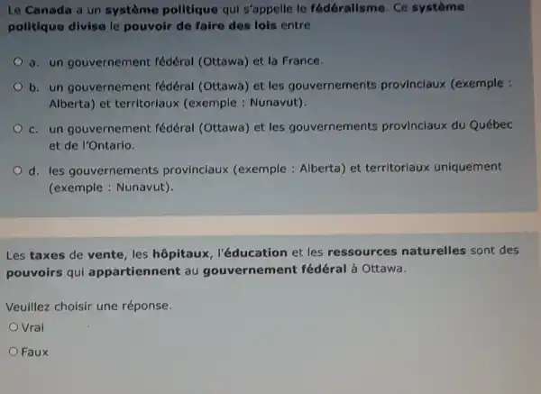 Le Canada a un système politique qui s'appelle le fédéralisme Ce système
politique divise le pouvoir de faire des lois entre
a. un gouvernement fédéral (Ottawa) et la France.
b. un gouvernement fédéral (Ottawa) et les gouvernements provinciaux (exemple :
Alberta) et territoriaux (exemple : Nunavut).
c.un gouvernement fédéral (Ottawa) et les gouvernements provinciaux du Québec
et de l'Ontario.
d.les gouvernements provinciaux (exemple : Alberta) et territoriaux uniquement
(exemple : Nunavut).
Les taxes de vente,les hôpitaux , l'éducation et les ressources naturelles sont des
pouvoirs qui appartienne it au gouvernemen t fédéral à Ottawa.
Veuillez choisir une réponse.
Vrai
Faux