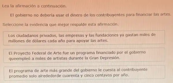 Lea la afirmación a continuación.
El gobierno no deberia usar el dinero de los contribuyentes para financiar las artes.
Seleccione la evidencia que mejor respalde esta afirmación.
Los ciudadanos privados las empresas y las fundaciones ya gastan miles de
millones de dólares cada año para apoyar las artes.
El Proyecto Federal de Arte fue un programa financiado por el gobierno
queempleó a miles de artistas durante la Gran Depresión.
El programa de arte más grande del gobierno le cuesta al contribuyente
promedio solo alrededorde cuarenta y cinco centavos por año.