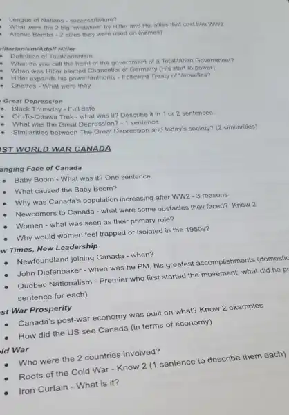 League of Nations - success/failure?
What were the 2 big "mistakes" by Hitler and His allies that cost him WW2
Atomic Bombs -2 cities they were used on (names)
alitarianism/Adolf Hitler
Definition of Totalitarianism
What do you call the head of the government of a Totalitarian Government?
When was Hitler elected Chancellor of Germany (His start to power)
. Hitler expands his power/authority - Followed Treaty of Versailles?
Ghettos - What were they
Great Depression
Black Thursday - Full date
On-To-Ottawa Trek - what was it? Describe it in 1 or 2 sentences.
What was the Great Depression? -1 sentence
Similarities between The Great Depression and today's society? (2 similarities)
ST WORLD WAR CANADA
anging Face of Canada
Baby Boom - What was it? One sentence
What caused the Baby Boom?
-3 Why was Canada's population increasing after WW2 W2-3 reasons
Newcomers to Canada - what were some obstacles they faced? Know 2
Why would women feel trapped or isolated in the 1950 s?
Women - what was seen as their primary role?
w Times, New Leadership
Newfoundland joining Canada - when?
Quebec Nationalism -Premier who first started the movement, what did he pr
sentence for each)
John Diefenbaker -when was he PM his greatest accomplishments (domestic
st War Prosperity
Canada's post-war economy was built on what?Know 2 examples
How did the US see Canada (in terms of economy)
Who were the 2 countries involved?
Roots of the Cold War - Know 2 (1 sentence to describe them each)
Iron Curtain -What is it?
Id War