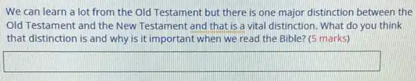We can learn a lot from the Old Testament but there is one major distinction between the
Old Testament and the New Testament and that is a vital distinction . What do you think
that distinction is and why is it important when we read the Bible? (5 marks)
square