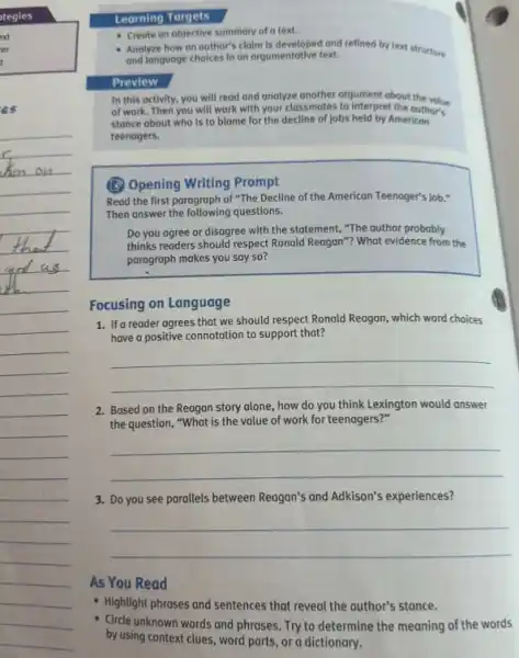 Learning Torgets
- Create on objective summary of a text.
- Anolyze how on outhor's claim is developed and reflined by text structure
and language choices in an argumentative text.
Preview
In this activity, you will read and analyze another argument about the volue
of work. Then you will work with your classmates to interpret the outhor's
stance about who is to blame for the decline of jobs held by American
teenagers.
(B) Opening Writing Prompt
Read the first paragraph of "The Decline of the American Teenager's Job .
Then answer the following questions.
Do you agree or disagree with the statement,"The author probably
thinks readers should respect Ronald Reagan"? What evidence from the
paragraph makes you say so?
Focusing on Language
1. Ifa reader agrees that we should respect Ronald Reagan, which word choices
have a positive connotation to support that?
__
2. Based on the Reagan story alone, how do you think Lexington would answer
the question, "What is the value of work for teenagers?"
__
3. Do you see parallels between Reagan's and Adkison's experiences?
__
As You Read
- Highlight phrases and sentences that reveal the author's stance.
- Circle unknown words and phrases. Try to determine the meaning of the words
by using context clues word parts, or a dictionary.