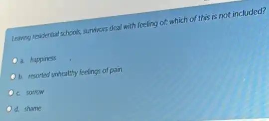 Leaving residential schools, survivors deal with feeling of:which of this is not included?
a. happiness
b. resorted unhealthy feelings of pain
c sorrow
d. shame