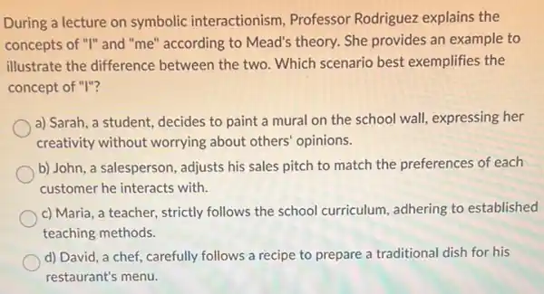 During a lecture on symbolic interactionism.Professor Rodriguez explains the
concepts of "I" and "me" according to Mead's theory. She provides an example to
illustrate the difference between the two. Which scenario best exemplifies the
concept of "I"?
a) Sarah, a student,decides to paint a mural on the school wall, expressing her
creativity without worrying about others' opinions.
b) John, a salesperson , adjusts his sales pitch to match the preferences of each
customer he interacts with.
c) Maria, a teacher,strictly follows the school curriculum, adhering to established
teaching methods.
d) David, a chef,carefully follows a recipe to prepare a traditional dish for his
restaurant's menu.