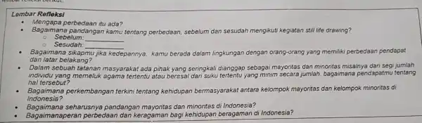 Lemb ar Re fleksi
Menga pa perbedaan itu ada?
Baga imana pandanga n kamu tentang perbedaan.sebelum dan sesudah mengikuti kegiatan still life drawing?
Sebell m:
__
Sesudah: __
Baga imana sikapmu jika kedepannya, kamu berada dalam lingkungan dengan orang-orang yang memiliki perbedaan pendapat
dan la tar belakang?
Dalam sebuah tatanan masyarakat ada pihak yang seringkali dianggap sebagai mayoritas dan minoritas misalnya dar segi jumlah
individu y rang memeluk agama tertentu atau beresal dari suku tertentu yang minim secara jumlah bagaimana pendapatmu tentang
hal te rsebut
Baga imana perkembangan terkini tentang kehidupan bermasyarakat antara kelompok mayoritas dar kelompok minoritas di
Indone sia?
Bagaimana seharusnya pandangan mayontas dan minoritas di Indonesia?
. Bagaimana peran perbedaan dan keragaman bagi kehidupan beragaman di Indonesia?