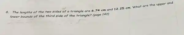 The lengths of the two sides of a triangle are 6.74 cm and 12.25 cm. What are the upper and
lower bounds of the third side of the triangle? (page 140)