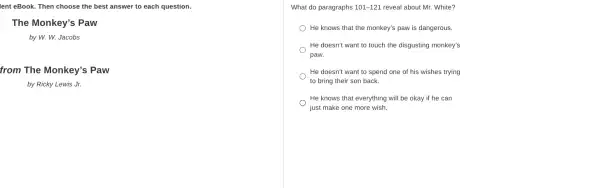 lent eBook. Then choose the best answer to each question.
The Monkey's Paw
by W. W. Jacobs
from The Monkey's Paw
by Ricky Lewis Jr.
What do paragraphs 101-121 reveal about Mr. White?
He knows that the monkey's paw is dangerous.
He doesn't want to touch the disgusting monkey's
paw.
He doesn't want to spend one of his wishes trying
to bring their son back.
He knows that everything will be okay if he can
just make one more wish.