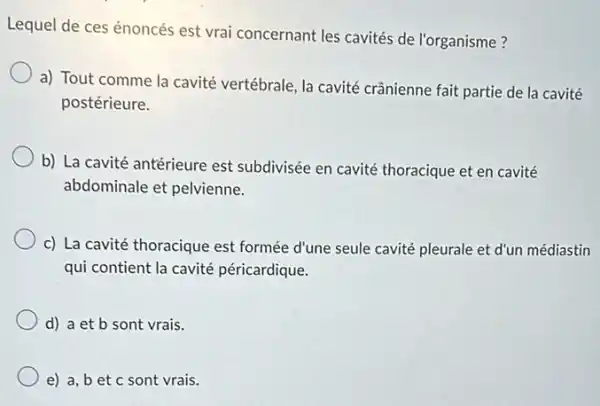 Lequel de ces énoncés est vrai concernant les cavités de l'organisme?
a) Tout comme la cavité vertébrale, la cavité crânienne fait partie de la cavité
postérieure.
b) La cavité antérieure est subdivisée en cavité thoracique et en cavité
abdominale et pelvienne.
c) La cavité thoracique est formée d'une seule cavité pleurale et d'un médiastin
qui contient la cavité péricardique.
d) a et b sont vrais.
e) a, bet c sont vrais.