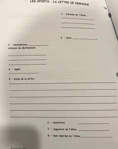 LES SPORTS : LA LETTRE DE DEMANDE
1 - Adresse de l'élève:
__
__
__
2 - Date __
3 - Destinataire __
Adresse du destinataire
__
4 - Appel
__
__
6 - Salutation	__
7 - Signature de l'élève __
8 - Nom imprimé de I'élève __