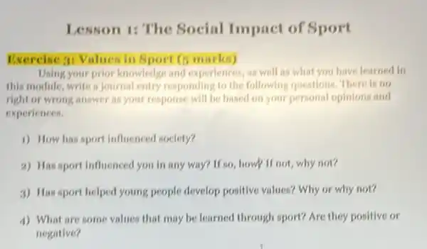 Lesson 1: The Social Impact of Sport
Exercise 31 Values in Sport (5 marks)
Using your prior knowledge and experiences, as well as what you have learned in
this module, write a Journal entry responding to the following questions. There is no
right or wrong answer as your response will be based on your personal opinions and
experiences.
1) How has sport influenced society?
2) Has sport influenced you in any way?If so, how if not, why not?
3) Has sport helped young people develop positive values? Why or why not?
4) What are some values that may be learned through sport? Are they positive or
negative?