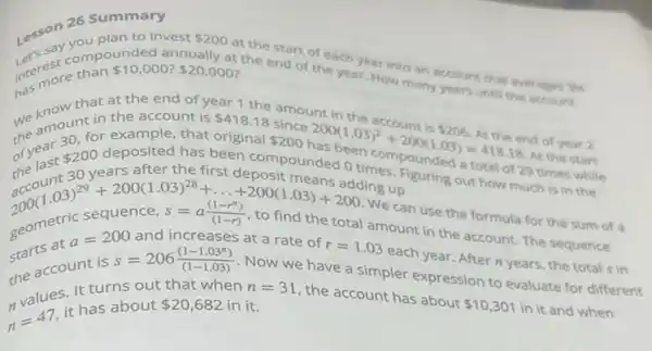 Lesson 26.Splan to in
you plan to invest 200
intermore than 510.00 annually at
the end of the year. How many years until the account
intereste than 10,000? 20,000 at the start of each year into an account that averages
3% 
that at the end of year 1 the amount in
the
the amount of example, that original
 200 200(1.03)^2+200(1.03)=418.18
in the account is 418.18
of year
 200
years after the first deposit means adding up
deposited has been compounded 0 times pounded a total of 29 times while
up suring out how much is in the
the account is
s=206((1-1.03^n))/((1-1.03))
Now we have a simpler expression
200(1.03)^29+200(1.03)^28+ldots +200(1.03)+200 2000enricsequence,s=a((1-r^n))/((1-r)), to find th
We can use the formula for the sum of
a=200 and increases at a rate of
r=1.03
each year. After n years, the total s in .
It turns out that when n=31
n=47
it has about 20,682 in it.
the account has about
 10,301 in it and when