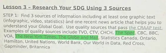 Lesson 3 - Research Your SDG Using 3 Sources
STEP 1: Find 3 sources of information including at least one graphic text
(infographic, video, statistics)and one recent news article that helps you to
understand your Global Goal!Use quality sources that pass the CRAAP test.
Examples of quality sources include TVO, CTV, CHCH . The Sped, CBC, BBC,
VOA, The New York Times, The Globe and Mail, Statistics Canada, Ontario,
Hamilton, United Nations, World Bank, Our World in Data, Red Cross,
Gapminder, Britannica