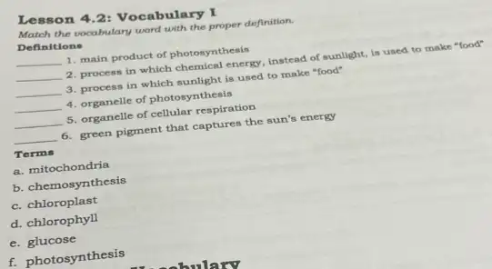 Lesson 4.2: Vocabulary I
Match the vocabulary word with the proper definition.
Definitions
__ 1. main product of photosynthesis
__ 2. process in which chemical energy, instead of sunlight, is used to make "food"
__ 3. process in which sunlight is used to make "food"
__ 4. organelle of photosynthesis
__ 5. organelle of cellular respiration
__ 6. green pigment that captures the sun's energy
Terms
a. mitochondria
b. chemosynthesis
c. chloroplast
d. chlorophyll
e. glucose
f. photosynthesis