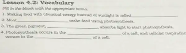 Lesson 4.2:Vocabulary
pit in the blank with the oppropriate terms.
1. Making food with chemical energy instead of sunlight is called __
2. Most __ make food using photosynthesis.
5. The green pigment. __ , absorbs light to start photosynthesis.
4. Photosynthesis occurs in the __ of a cell, and cellular respiration
__ of a cell.