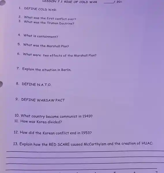 LESSON 7.1 RISE OF COLD WAR __ 20=
2. What was the first conflict over?
3. What was the Truman Doctrine?
4. What is containment?
5. What was the Marshall Plan?
6. What were two effects of the Marshall Plan?
7. Explain the situation in Berlin.
8. DEFINE N.A.T.O.
9. DEFINE WARSAW PACT
10. What country became communist in 1949?
11. How was Korea divided?
12. How did the Korean conflict end in 1953?
13. Explain how the RED SCARE caused McCarthyism and the creation of HUAC:
__
1. DEFINE COLD WAR: