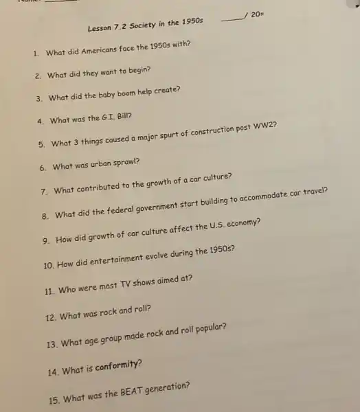 Lesson 7.2 Society in the 1950s
1. What did Americans face the 1950s with?
2. What did they want to begin?
3. What did the baby boom help create?
4. What was the GI Bill?
5. What 3 things caused a major spurt of construction post WW2?
6. What was urban sprawl?
7. What contributed to the growth of a car culture?
8. What did the federal government start building to accommodate car travel?
9. How did growth of car culture affect the U.S. economy?
10. How did entertainment evolve during the 1950s?
11. Who were most TV shows aimed at?
12. What was rock and roll?
13. What age group made rock and roll popular?
14. What is conformity?
15. What was the BEAT generation?