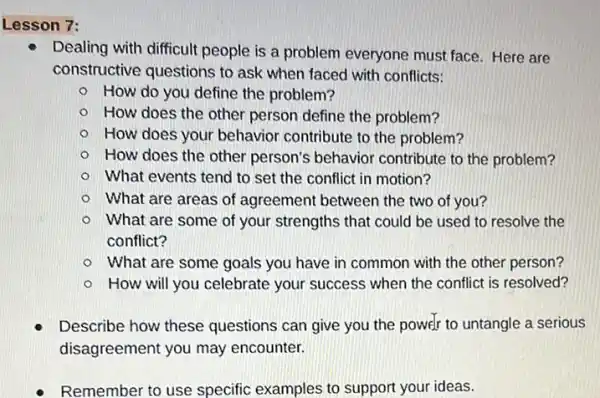 Lesson 7:
Dealing with difficult people is a problem everyone must face. Here are
constructive questions to ask when faced with conflicts:
How do you define the problem?
How does the other person define the problem?
How does your behavior contribute to the problem?
How does the other person's behavior contribute to the problem?
What events tend to set the conflict in motion?
What are areas of agreement between the two of you?
What are some of your strengths that could be used to resolve the
conflict?
What are some goals you have in common with the other person?
How will you celebrate your success when the conflict is resolved?
Describe how these questions can give you the power to untangle a serious
disagreement you may encounter.
- Remember to use specific examples to support your ideas.