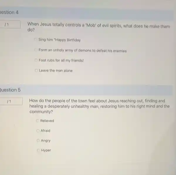 lestion 4
Question 5
When Jesus totally controls a 'Mob' of evil spirits, what does he make them
do?
Sing him "Happy Birthday
Form an unholy army of domons to defeat his enemies
Foot rubs for all my friends!
Leave the man alone
How do the people of the town feel about Jesus reaching out finding and
healing a desperately unhealthy man, restoring him to his right mind and the
community?
Relieved
Afraid
Angry
Hyper