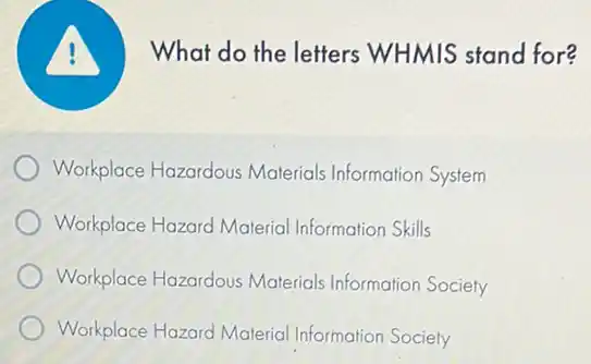 What do the letters WHMIS stand for?
Workplace Hazardous Materials Information System
Workplace Hazard Material Information Skills
Workplace Hazardous Materials Information Society
Workplace Hazard Materia Information Society