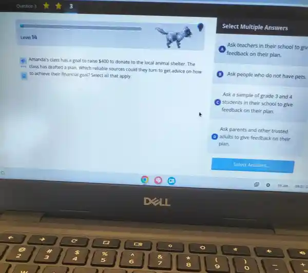 Level 14
Amanda's class has a goal to raise 400 to donate to the local animal shelter.The
beta
class has drafted a plan. Which reliable sources could they turn to get advice on how
to achieve their financial goal? Select all that apply.
Select Multiple Answers
A
feedback on their plan.
Ask teachers in their school to giv
B Ask people who do not have pets.
Ask a sample of grade 3 and 4
(c) students in their school to give
feedback on their plan.
Ask parents and other trusted
D adults to give feedback on their
plan.