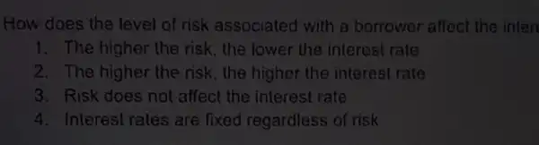 How does the level of risk associated with a borrower affect the inter
1. The higher the risk, the lower the interest rate
2. The higher the risk, the higher the interest rate
3. Risk does not affect the interest rate
4. Interest rates are fixed regardless of risk